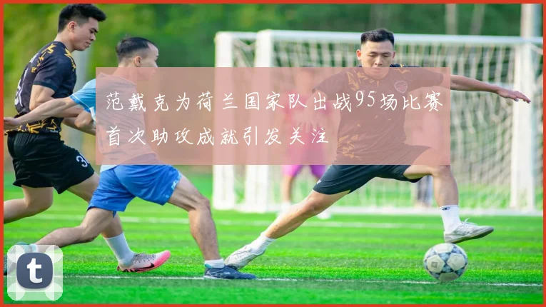 范戴克为荷兰国家队出战95场比赛首次助攻成就引发关注