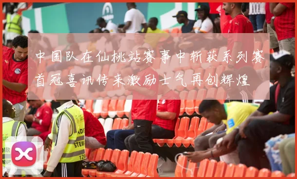 中国队在仙桃站赛事中斩获系列赛首冠喜讯传来激励士气再创辉煌