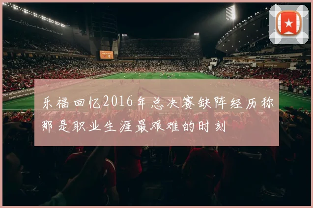 乐福回忆2016年总决赛缺阵经历称那是职业生涯最艰难的时刻