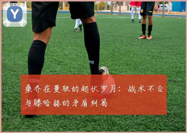 桑乔在曼联的起伏岁月：战术不合与滕哈赫的矛盾纠葛