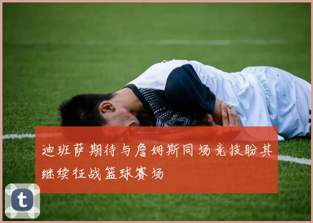 迪班萨期待与詹姆斯同场竞技盼其继续征战篮球赛场