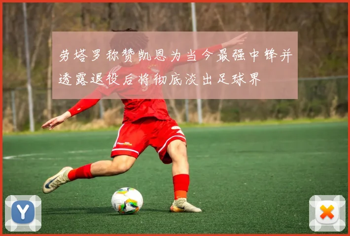 劳塔罗称赞凯恩为当今最强中锋并透露退役后将彻底淡出足球界