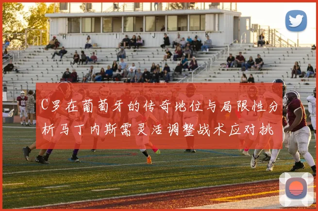 C罗在葡萄牙的传奇地位与局限性分析马丁内斯需灵活调整战术应对挑战