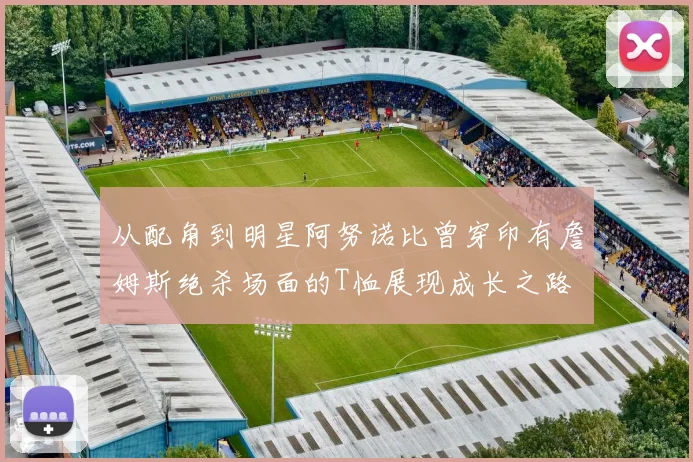 从配角到明星阿努诺比曾穿印有詹姆斯绝杀场面的T恤展现成长之路