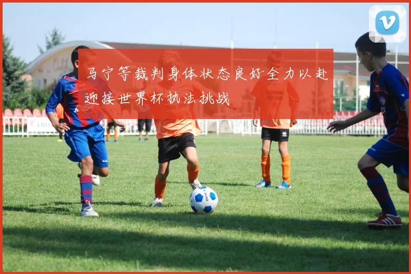 马宁等裁判身体状态良好全力以赴迎接世界杯执法挑战