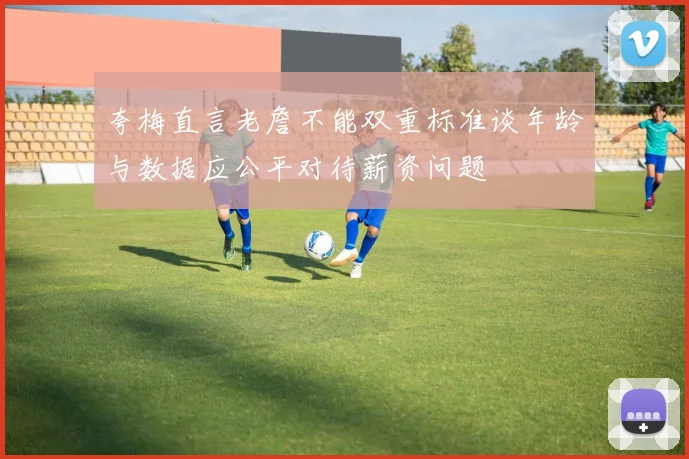 夸梅直言老詹不能双重标准谈年龄与数据应公平对待薪资问题